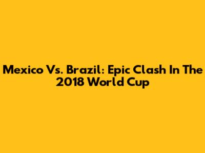 Mexico Vs. Brazil: Epic Clash In The 2018 World Cup