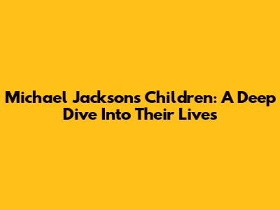 Michael Jackson's Children: A Deep Dive Into Their Lives