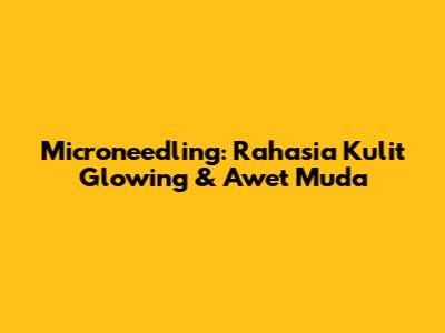 Microneedling: Rahasia Kulit Glowing & Awet Muda