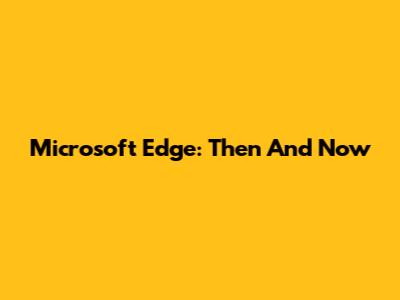 Microsoft Edge: Then And Now