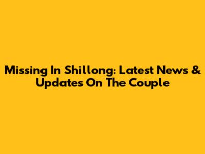 Missing In Shillong: Latest News & Updates On The Couple