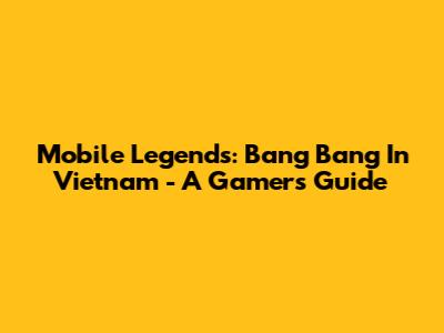 Mobile Legends: Bang Bang In Vietnam - A Gamer's Guide