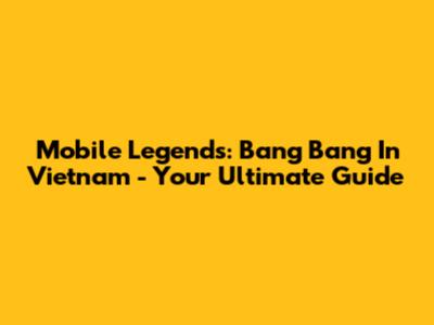 Mobile Legends: Bang Bang In Vietnam - Your Ultimate Guide