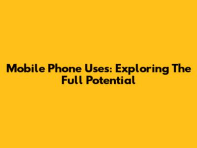 Mobile Phone Uses: Exploring The Full Potential