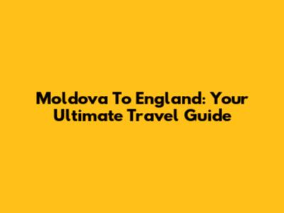 Moldova To England: Your Ultimate Travel Guide