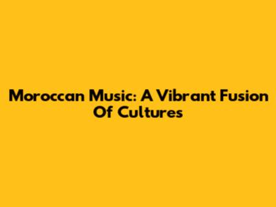 Moroccan Music: A Vibrant Fusion Of Cultures