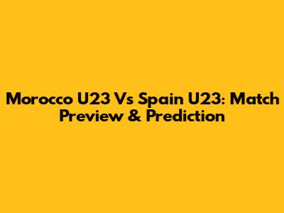 Morocco U23 Vs Spain U23: Match Preview & Prediction