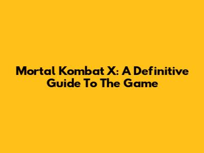 Mortal Kombat X: A Definitive Guide To The Game