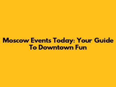 Moscow Events Today: Your Guide To Downtown Fun