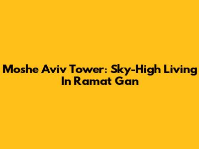 Moshe Aviv Tower: Sky-High Living In Ramat Gan