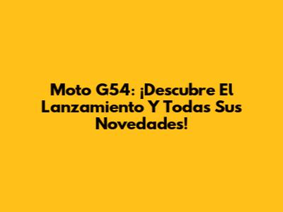Moto G54: ¡Descubre El Lanzamiento Y Todas Sus Novedades!