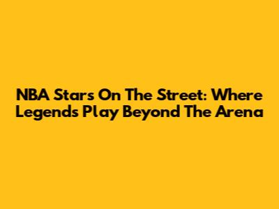 NBA Stars On The Street: Where Legends Play Beyond The Arena