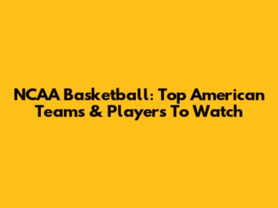 NCAA Basketball: Top American Teams & Players To Watch