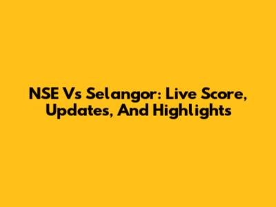 NSE Vs Selangor: Live Score, Updates, And Highlights