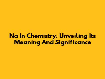 Na In Chemistry: Unveiling Its Meaning And Significance