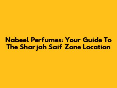 Nabeel Perfumes: Your Guide To The Sharjah Saif Zone Location