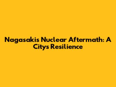 Nagasaki's Nuclear Aftermath: A City's Resilience