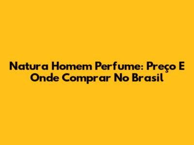 Natura Homem Perfume: Preço E Onde Comprar No Brasil