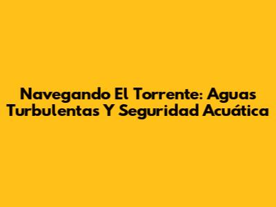 Navegando El Torrente: Aguas Turbulentas Y Seguridad Acuática