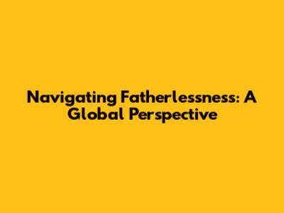 Navigating Fatherlessness: A Global Perspective