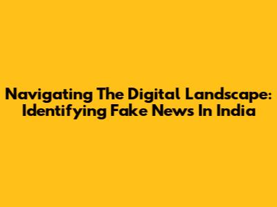 Navigating The Digital Landscape: Identifying Fake News In India