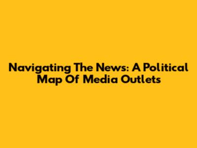 Navigating The News: A Political Map Of Media Outlets