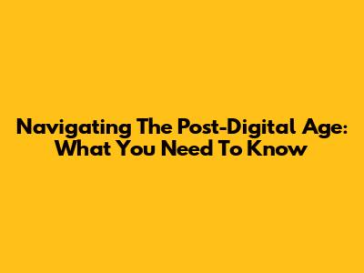 Navigating The Post-Digital Age: What You Need To Know