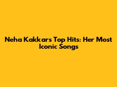 Neha Kakkar's Top Hits: Her Most Iconic Songs