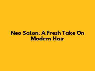 Neo Salon: A Fresh Take On Modern Hair