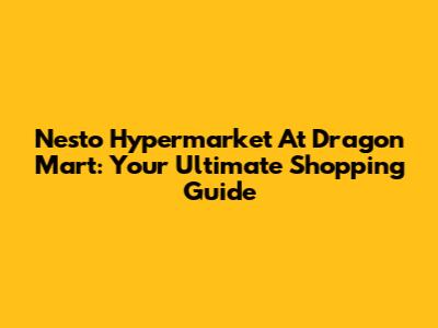 Nesto Hypermarket At Dragon Mart: Your Ultimate Shopping Guide