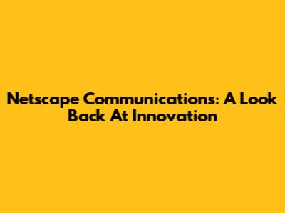 Netscape Communications: A Look Back At Innovation