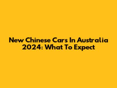 New Chinese Cars In Australia 2024: What To Expect