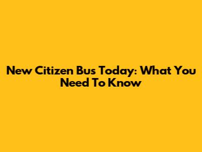 New Citizen Bus Today: What You Need To Know