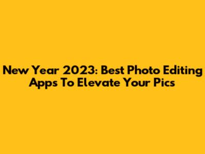 New Year 2023: Best Photo Editing Apps To Elevate Your Pics