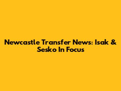 Newcastle Transfer News: Isak & Sesko In Focus
