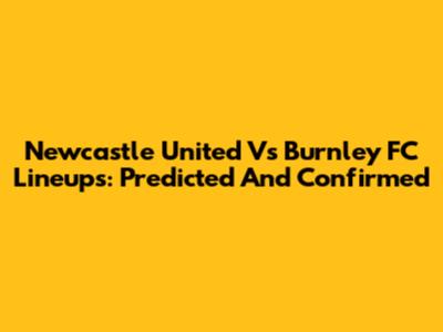 Newcastle United Vs Burnley FC Lineups: Predicted And Confirmed