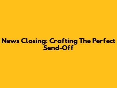 News Closing: Crafting The Perfect Send-Off