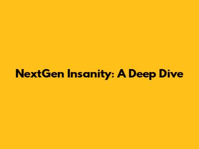 NextGen Insanity: A Deep Dive