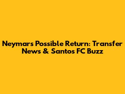 Neymar's Possible Return: Transfer News & Santos FC Buzz