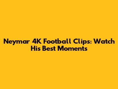 Neymar 4K Football Clips: Watch His Best Moments
