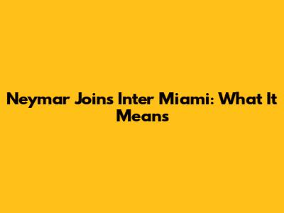 Neymar Joins Inter Miami: What It Means