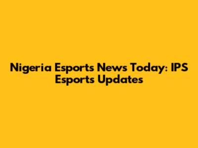Nigeria Esports News Today: IPS Esports Updates