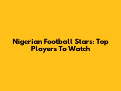 Nigerian Football Stars: Top Players To Watch