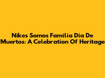 Nike's 'Somos Familia' Dia De Muertos: A Celebration Of Heritage