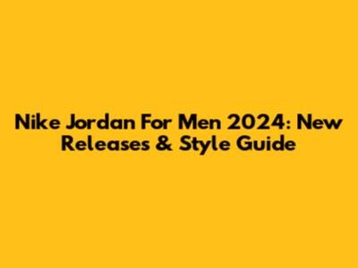 Nike Jordan For Men 2024: New Releases & Style Guide