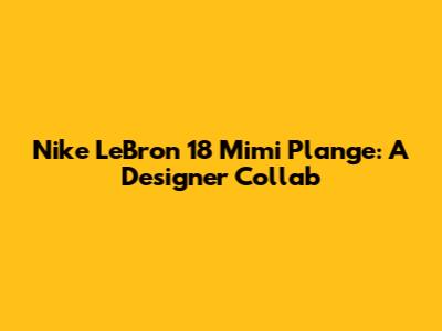 Nike LeBron 18 Mimi Plange: A Designer Collab