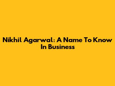 Nikhil Agarwal: A Name To Know In Business