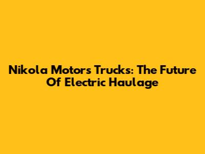 Nikola Motors Trucks: The Future Of Electric Haulage