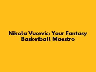 Nikola Vucevic: Your Fantasy Basketball Maestro