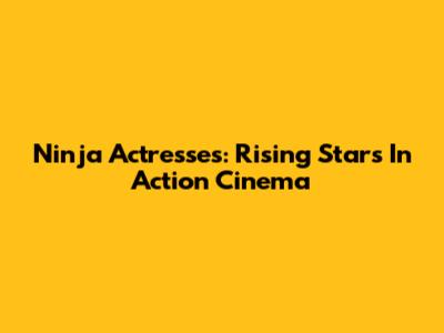 Ninja Actresses: Rising Stars In Action Cinema